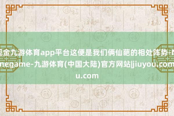 现金九游体育app平台这便是我们俩仙葩的相处阵势-Ninegame-九游体育(中国大陆)官方网站|jiuyou.com