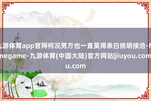 九游体育app官网何况男方也一直莫得表白挑明接洽-Ninegame-九游体育(中国大陆)官方网站|jiuyou.com