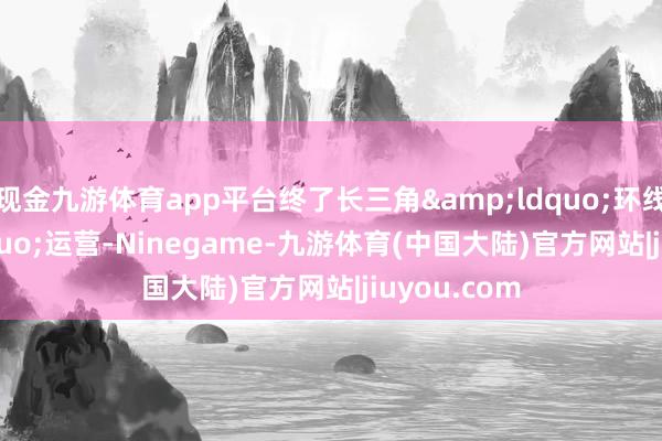 现金九游体育app平台终了长三角&ldquo;环线&rdquo;运营-Ninegame-九游体育(中国大陆)官方网站|jiuyou.com