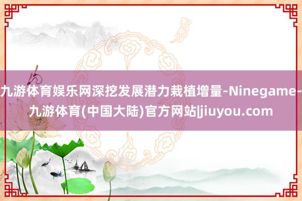 九游体育娱乐网深挖发展潜力栽植增量-Ninegame-九游体育(中国大陆)官方网站|jiuyou.com