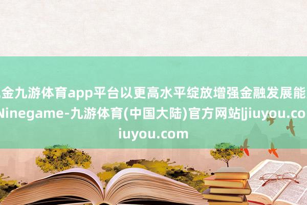 现金九游体育app平台以更高水平绽放增强金融发展能源-Ninegame-九游体育(中国大陆)官方网站|jiuyou.com