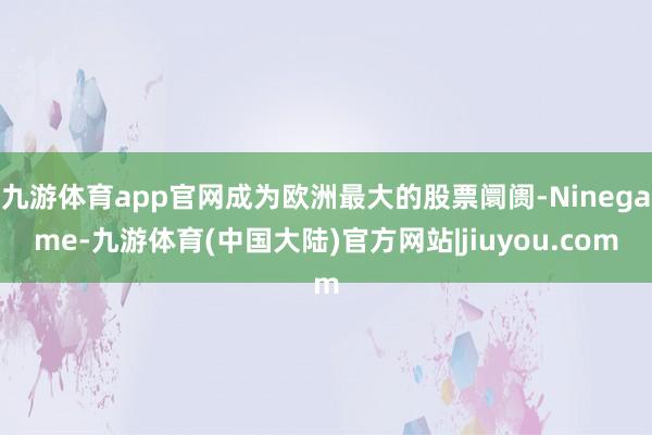 九游体育app官网成为欧洲最大的股票阛阓-Ninegame-九游体育(中国大陆)官方网站|jiuyou.com