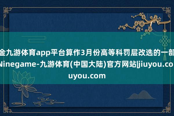 现金九游体育app平台算作3月份高等科罚层改选的一部分-Ninegame-九游体育(中国大陆)官方网站|jiuyou.com