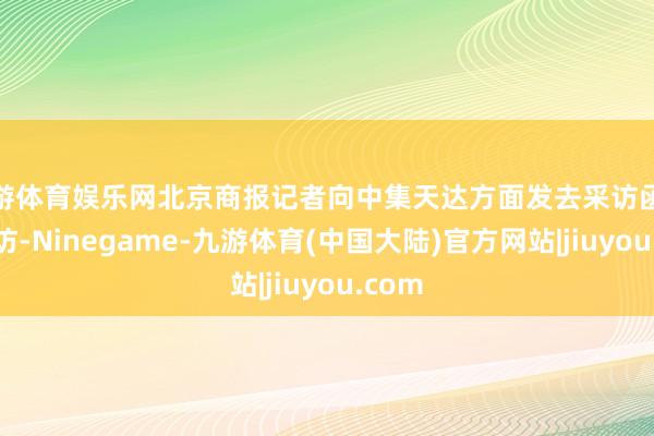 九游体育娱乐网北京商报记者向中集天达方面发去采访函进行采访-Ninegame-九游体育(中国大陆)官方网站|jiuyou.com