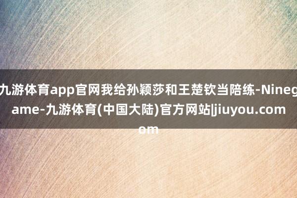 九游体育app官网我给孙颖莎和王楚钦当陪练-Ninegame-九游体育(中国大陆)官方网站|jiuyou.com