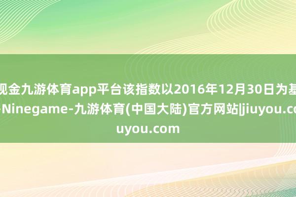 现金九游体育app平台该指数以2016年12月30日为基日-Ninegame-九游体育(中国大陆)官方网站|jiuyou.com