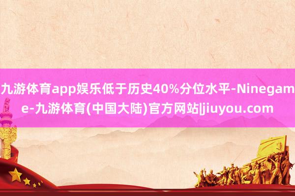 九游体育app娱乐低于历史40%分位水平-Ninegame-九游体育(中国大陆)官方网站|jiuyou.com