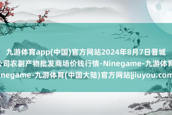 九游体育app(中国)官方网站2024年8月7日晋城市绿盛农工商实业有限公司农副产物批发商场价钱行情-Ninegame-九游体育(中国大陆)官方网站|jiuyou.com