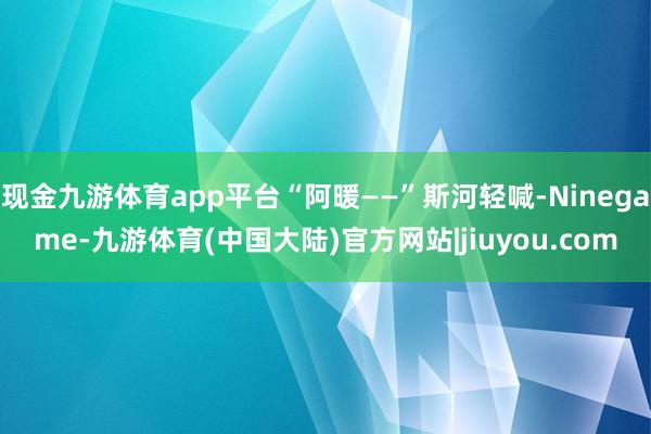 现金九游体育app平台“阿暖——”斯河轻喊-Ninegame-九游体育(中国大陆)官方网站|jiuyou.com