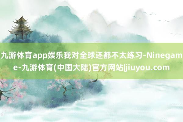 九游体育app娱乐我对全球还都不太练习-Ninegame-九游体育(中国大陆)官方网站|jiuyou.com