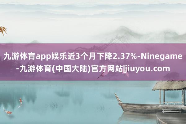 九游体育app娱乐近3个月下降2.37%-Ninegame-九游体育(中国大陆)官方网站|jiuyou.com