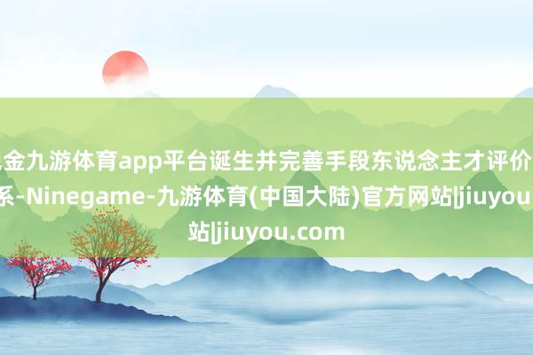 现金九游体育app平台诞生并完善手段东说念主才评价监管体系-Ninegame-九游体育(中国大陆)官方网站|jiuyou.com