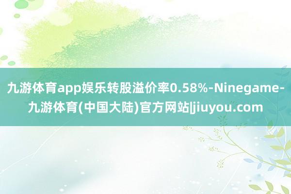 九游体育app娱乐转股溢价率0.58%-Ninegame-九游体育(中国大陆)官方网站|jiuyou.com