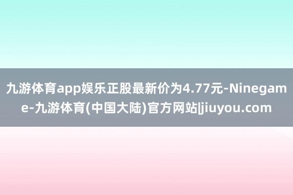 九游体育app娱乐正股最新价为4.77元-Ninegame-九游体育(中国大陆)官方网站|jiuyou.com