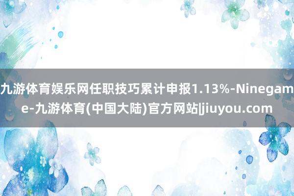 九游体育娱乐网任职技巧累计申报1.13%-Ninegame-九游体育(中国大陆)官方网站|jiuyou.com