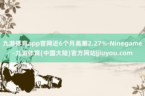 九游体育app官网近6个月高潮2.27%-Ninegame-九游体育(中国大陆)官方网站|jiuyou.com