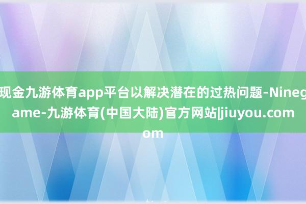 现金九游体育app平台以解决潜在的过热问题-Ninegame-九游体育(中国大陆)官方网站|jiuyou.com