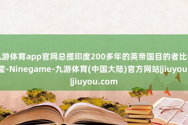 九游体育app官网总揽印度200多年的英帝国目的者比谁都澄莹-Ninegame-九游体育(中国大陆)官方网站|jiuyou.com