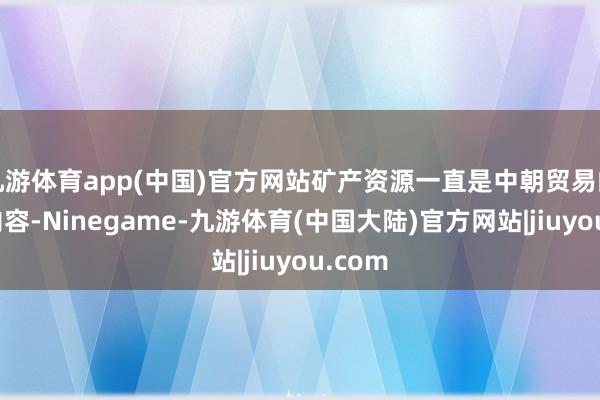 九游体育app(中国)官方网站矿产资源一直是中朝贸易的主要内容-Ninegame-九游体育(中国大陆)官方网站|jiuyou.com