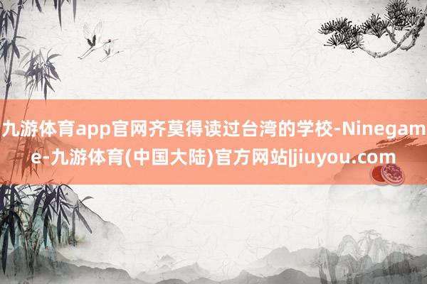 九游体育app官网齐莫得读过台湾的学校-Ninegame-九游体育(中国大陆)官方网站|jiuyou.com