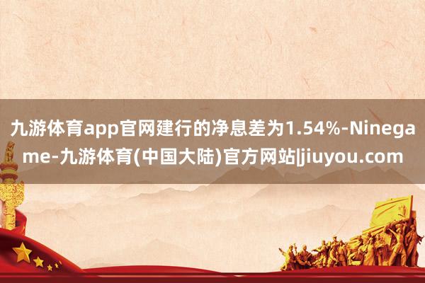 九游体育app官网建行的净息差为1.54%-Ninegame-九游体育(中国大陆)官方网站|jiuyou.com