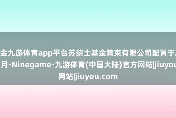 现金九游体育app平台苏黎士基金管束有限公司配置于2018年7月-Ninegame-九游体育(中国大陆)官方网站|jiuyou.com