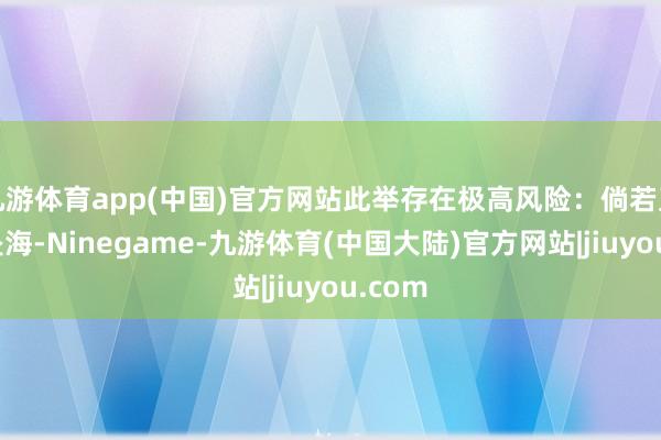 九游体育app(中国)官方网站此举存在极高风险：倘若直升机坠海-Ninegame-九游体育(中国大陆)官方网站|jiuyou.com