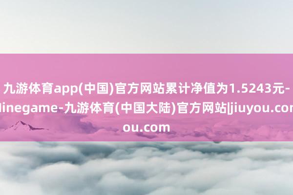 九游体育app(中国)官方网站累计净值为1.5243元-Ninegame-九游体育(中国大陆)官方网站|jiuyou.com