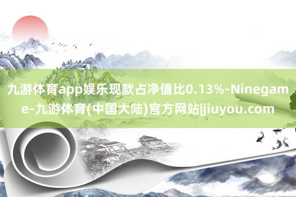 九游体育app娱乐现款占净值比0.13%-Ninegame-九游体育(中国大陆)官方网站|jiuyou.com