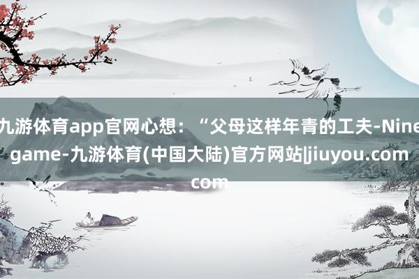 九游体育app官网心想：“父母这样年青的工夫-Ninegame-九游体育(中国大陆)官方网站|jiuyou.com