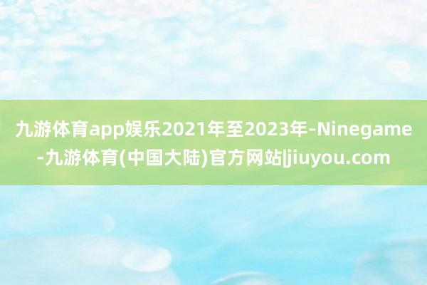 九游体育app娱乐2021年至2023年-Ninegame-九游体育(中国大陆)官方网站|jiuyou.com