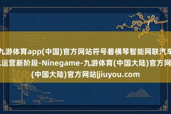 九游体育app(中国)官方网站符号着横琴智能网联汽车防备步入营业化运营新阶段-Ninegame-九游体育(中国大陆)官方网站|jiuyou.com