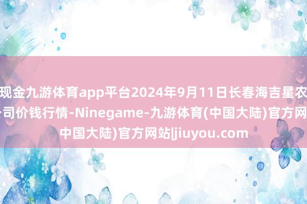 现金九游体育app平台2024年9月11日长春海吉星农居品物流有限公司价钱行情-Ninegame-九游体育(中国大陆)官方网站|jiuyou.com