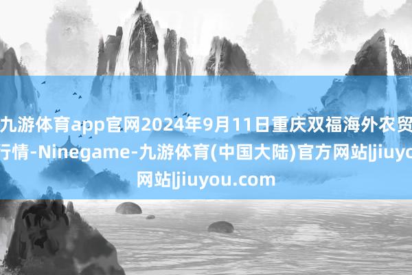 九游体育app官网2024年9月11日重庆双福海外农贸城价钱行情-Ninegame-九游体育(中国大陆)官方网站|jiuyou.com