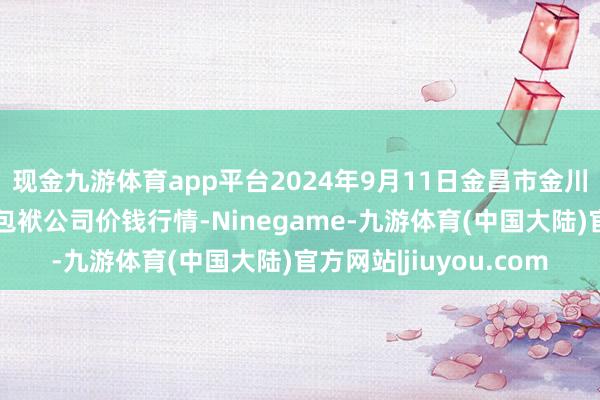 现金九游体育app平台2024年9月11日金昌市金川自然农产物发展有限包袱公司价钱行情-Ninegame-九游体育(中国大陆)官方网站|jiuyou.com