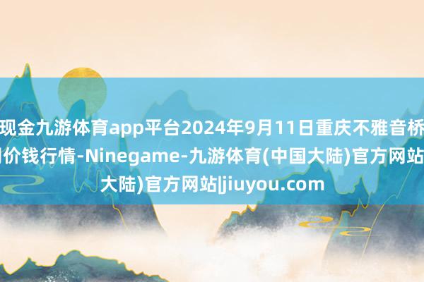 现金九游体育app平台2024年9月11日重庆不雅音桥阛阓有限公司价钱行情-Ninegame-九游体育(中国大陆)官方网站|jiuyou.com