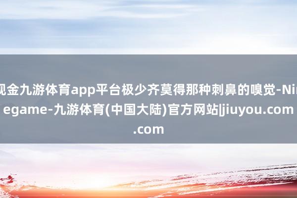 现金九游体育app平台极少齐莫得那种刺鼻的嗅觉-Ninegame-九游体育(中国大陆)官方网站|jiuyou.com