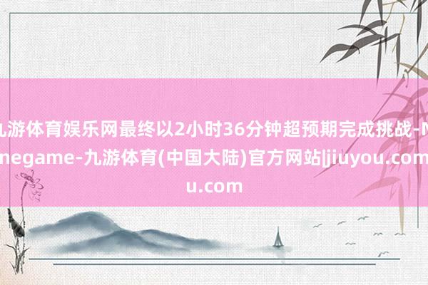 九游体育娱乐网最终以2小时36分钟超预期完成挑战-Ninegame-九游体育(中国大陆)官方网站|jiuyou.com