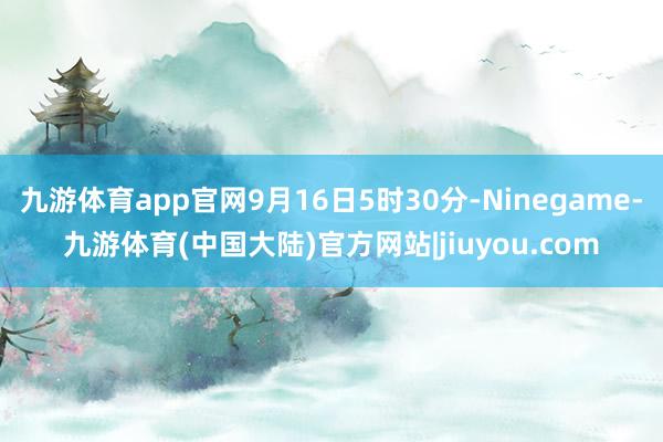 九游体育app官网9月16日5时30分-Ninegame-九游体育(中国大陆)官方网站|jiuyou.com