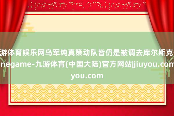 九游体育娱乐网乌军纯真策动队皆仍是被调去库尔斯克-Ninegame-九游体育(中国大陆)官方网站|jiuyou.com