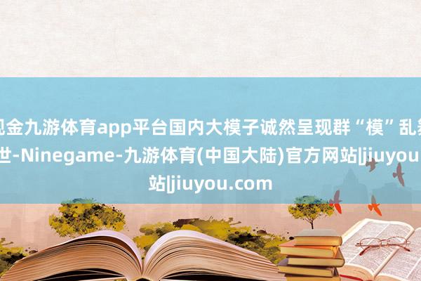 现金九游体育app平台国内大模子诚然呈现群“模”乱舞的盛世-Ninegame-九游体育(中国大陆)官方网站|jiuyou.com