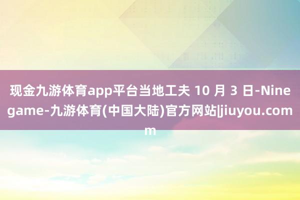 现金九游体育app平台当地工夫 10 月 3 日-Ninegame-九游体育(中国大陆)官方网站|jiuyou.com