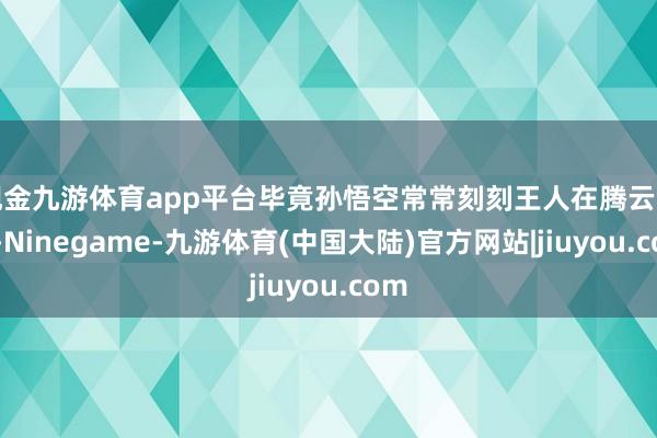 现金九游体育app平台毕竟孙悟空常常刻刻王人在腾云驾雾-Ninegame-九游体育(中国大陆)官方网站|jiuyou.com