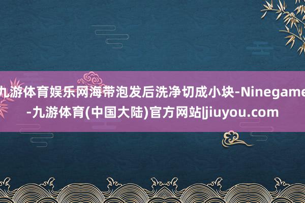 九游体育娱乐网海带泡发后洗净切成小块-Ninegame-九游体育(中国大陆)官方网站|jiuyou.com