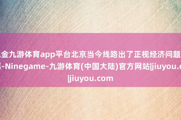 现金九游体育app平台北京当今线路出了正视经济问题的意愿-Ninegame-九游体育(中国大陆)官方网站|jiuyou.com