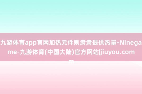 九游体育app官网加热元件则肃肃提供热量-Ninegame-九游体育(中国大陆)官方网站|jiuyou.com