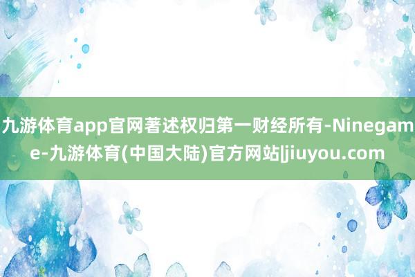 九游体育app官网著述权归第一财经所有-Ninegame-九游体育(中国大陆)官方网站|jiuyou.com