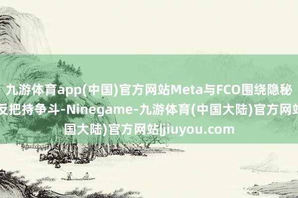 九游体育app(中国)官方网站Meta与FCO围绕隐秘问题就伸开了反把持争斗-Ninegame-九游体育(中国大陆)官方网站|jiuyou.com