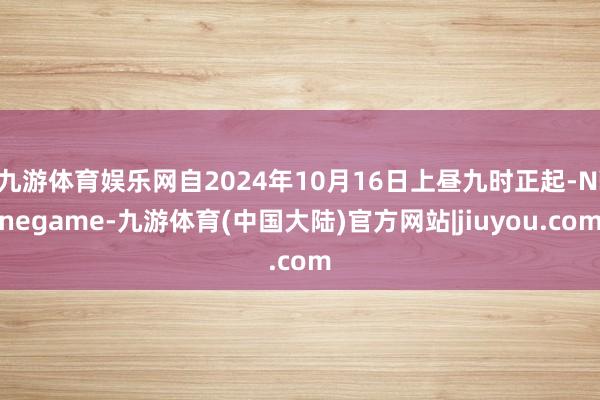 九游体育娱乐网自2024年10月16日上昼九时正起-Ninegame-九游体育(中国大陆)官方网站|jiuyou.com