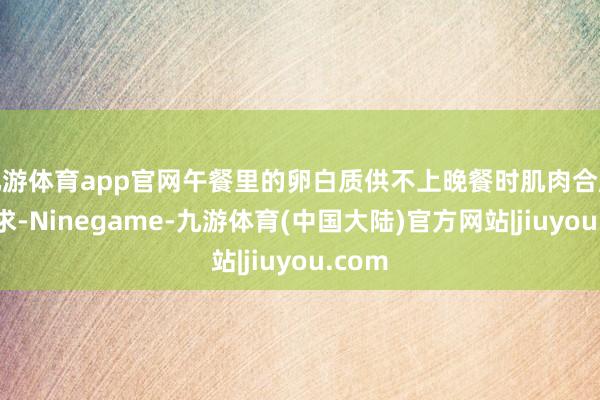 九游体育app官网午餐里的卵白质供不上晚餐时肌肉合成的需求-Ninegame-九游体育(中国大陆)官方网站|jiuyou.com